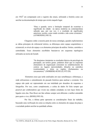 16
em 19229
em comparação com o registro das atuais, utilizando a história como um
auxiliar na documentação do tempo que existiu naquele lugar.
“Para o quando, serve a limitação temporal de examinar o
significado da cidade na época moderna ou contemporânea
sabendo que, por sua vez, é o resultado de significados
anteriores, aceites, como tendo existido e não como existentes.”
(AYMONINO,1981:9).
Chegamos então a terceira parte de nossa estratégia, quando explicitaremos
as idéias principais do referencial teórico, as diferenças entre espaço arquitetônico e
existencial, os níveis do espaço e os elementos principais da análise: limites, caminhos e
centralidade. Esses elementos escolhidos baseiam-se em esquemas topologicos
utilizados na teoria da Gestalt.
“Se desejamos interpretar os resultados básicos da psicologia da
percepção, em termos gerais, podemos dizer que os esquemas
elementares de organização consistem no estabelecimento de
centros ou lugares (proximidade), direções ou caminhos
(continuidade) e áreas ou regiões (fechamentos ou
cercamentos).” (NORBERG-SCHULZ,1975:20).
Elementos esses que serão analisados em suas semelhanças e diferenças, e
onde utilizaremos o entendimento do passado histórico para analisar o existente. Um
espaço não pode ser representado em sua totalidade por desenhos de esquemas e
fotografias. Por isso, como complemento, a coleta de dados foi feita sempre que
possível por colaboradores que vivem nas cidades estudadas ou tem laços fortes de
ligação com elas. Para Rossi um fato urbano sempre será diferente e melhor entendido
para quem o vive. (ROSSI,1995:18).
Por fim, a última parte apresenta as considerações finais do trabalho,
buscando uma verificação de como as relações entre os elementos do espaço da praça e
a sociedade podem auxiliar na qualidade urbana.
9
In: COSTA, Alfredo R. da. O Rio Grande do Sul. Porto Alegre: Barcellos, Bertaso & Cia, 1922.
 