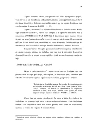 18
A praça é um fato urbano, que apresenta uma forma de arquitetura própria,
vista através de um passado que ainda experimentamos. É uma permanência detectável
através de sinais físicos do tempo, mas também através de sua história de vida, de suas
transformações, de sua alma. (ROSSI, 1995:52).
A praça, finalmente, é o elemento mais distinto da estrutura urbana. Como
lugar claramente delimitado, é mais fácil imaginá-lo e representa uma meta para o
movimento. (NORBERG-SCHULZ, 1975:102). É determinada pelos mesmos fatores
formais que a rua (história, topografia, perspectiva, caráter, etc.), com a diferença que os
edifícios devem formar uma continuidade ao redor do espaço, fazendo com que ao
entrar nele, o indivíduo sinta-se em lugar diferente do restante da estrutura da cidade
É a partir de tais definições que se criam instrumentos para o entendimento
do desenvolvimento adotado no trabalho, mas para isso é necessário desenvolver
algumas idéias sobre a praça e o espaço público, desde seu surgimento até os dias de
hoje.
1.1 O SURGIMENTO DO ESPAÇO PÚBLICO
Desde as primeiras culturas11
, vemos que as maneiras de dispor cada casa
podem variar de lugar para lugar, mas seguem, de um modo geral, costumes bem
definidos. Podem variar segundo aspectos sociais, naturais, geográficos e estéticos.
“Pode tratar-se de distâncias e de disposição, do posicionamento
em relação ao terreno, ao sol, ao clima e aos cursos d’água.
Talvez, também, em função da consideração da dignidade
atribuída a mães, pais e tios. Podem variar quanto ao ritmo
segundo antigos e coesos modelos.” (CORNELL,1998:3).
Como base do nosso entendimento faz parte a idéia da existência de
instituições em qualquer lugar onde existam sociedades humanas. Estas instituições
devido a sua importância social tem espaço próprio, uma forma de assentamento
reunindo as pessoas e o conjunto de casas existentes.
11
Entende-se como primeiras culturas, na seguinte ordem: catadores, coletores ou caçadores e
camponeses.
 
