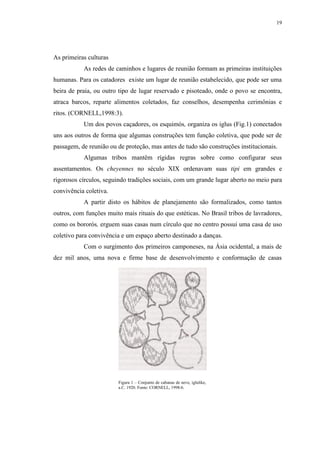 19
As primeiras culturas
As redes de caminhos e lugares de reunião formam as primeiras instituições
humanas. Para os catadores existe um lugar de reunião estabelecido, que pode ser uma
beira de praia, ou outro tipo de lugar reservado e pisoteado, onde o povo se encontra,
atraca barcos, reparte alimentos coletados, faz conselhos, desempenha cerimônias e
ritos. (CORNELL,1998:3).
Um dos povos caçadores, os esquimós, organiza os iglus (Fig.1) conectados
uns aos outros de forma que algumas construções tem função coletiva, que pode ser de
passagem, de reunião ou de proteção, mas antes de tudo são construções institucionais.
Algumas tribos mantêm rígidas regras sobre como configurar seus
assentamentos. Os cheyennes no século XIX ordenavam suas tipi em grandes e
rigorosos círculos, seguindo tradições sociais, com um grande lugar aberto no meio para
convivência coletiva.
A partir disto os hábitos de planejamento são formalizados, como tantos
outros, com funções muito mais rituais do que estéticas. No Brasil tribos de lavradores,
como os bororós, erguem suas casas num círculo que no centro possui uma casa de uso
coletivo para convivência e um espaço aberto destinado a danças.
Com o surgimento dos primeiros camponeses, na Ásia ocidental, a mais de
dez mil anos, uma nova e firme base de desenvolvimento e conformação de casas
Figura 1 – Conjunto de cabanas de neve, iglulike,
a.C. 1920. Fonte: CORNELL, 1998:6.
 