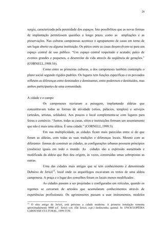 20
surgiu, caracterizada pela perenidade dos espaços. Isto possibilitou que as novas formas
de implantação permitissem questões a longo prazo, como as ampliações e as
preservações. Nas culturas camponesas acontece o agrupamento de casas em torno de
um lugar aberto ou alguma instituição. Os pátios entre as casas desenvolvem-se para um
espaço central de uso público. “Um espaço central respeitado e acatado, palco de
eventos grandes e pequenos, o desenrolar da vida através da seqüência de gerações.”
(CORNELL,1998:16).
Como entre as primeiras culturas, a dos camponeses também contempla o
plano social segundo rígidos padrões. Os lugares tem funções específicas e os povoados
refletem as diferenças entre dominados e dominantes, entre poderosos e destituídos, mas
ambos participantes de uma comunidade.
A cidade e o campo
Os camponeses recriaram a paisagem, implantando aldeias que
concentravam todas as formas de atividade (sítios, palácios, templos) e serviços
(artesãos, artistas, soldados). Aos poucos o local complementa-se com lugares para
feiras e comércio. “Juntos, todas as casas, sítios e instituições formam um assentamento
que não é mais uma aldeia. É uma cidade.” (CORNELL,1998:3).
Em sua multiplicidade, as cidades ficam mais parecidas entre si do que
foram as aldeias, com todas as suas tradições e diferenças locais. Mesmo com as
diferentes formas de construir as cidades, as configurações urbanas possuem princípios
(essência) iguais em todo o mundo. As cidades são a expressão aumentada e
modificada da aldeia que lhes deu origem, às vezes, construídas umas sobrepostas as
outras.
Uma das cidades mais antigas que se tem conhecimento é denominada
Debaixo de Jericó12
, local onde os arqueólogos escavaram os restos de uma aldeia
camponesa. A praça e o lugar dos conselhos foram os locais menos modificados .
As cidades passam a ser projetadas e configuradas em retículas, quando os
regentes se cercaram de artesãos que acumularam conhecimentos através de
experiências profissionais. Os agrimensores passam a usar instrumentos, modelos
12
O sítio antigo de Jericó, está próximo a cidade moderna. A primeira instalação remonta
aproximadamente 8000 a.C. Jericó s.m. (De Jericó, n.pr.) Jardinzinho, quintal. In: ENCICLOPÉDIA
LAROUSSE CULTURAL, 1999:3330.
 