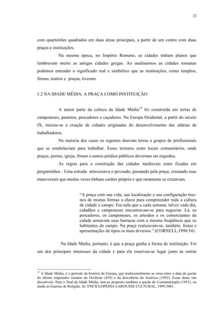 22
com quarteirões quadrados em duas áreas principais, a partir de um centro com duas
praças e instituições.
Na mesma época, no Império Romano, as cidades tinham planos que
lembravam muito as antigas cidades gregas. Ao analisarmos as cidades romanas
podemos entender o significado real e simbólico que as instituições, como templos,
fóruns, teatros e praças, tiveram.
1.2 NA IDADE MÉDIA: A PRAÇA COMO INSTITUIÇÃO
A maior parte da cultura da Idade Média15
foi construída em terras de
camponeses, pastores, pescadores e caçadores. Na Europa Ocidental, a partir do século
IX, iniciou-se a criação de cidades originadas do desenvolvimento das aldeias de
trabalhadores.
Na maioria dos casos os regentes doavam terras a grupos de profissionais
que se estabeleciam para trabalhar. Esses terrenos eram locais comunitários, onde
praças, portos, igreja, fórum e outros prédios públicos deveriam ser erguidos.
As regras para a construção das cidades medievais eram fixadas em
pergaminhos . Uma estrada atravessava o povoado, passando pela praça, cruzando ruas
transversais que muitas vezes tinham caráter próprio e que raramente se cruzavam.
“A praça com sua vida, sua localização e sua configuração traz-
nos de muitas formas a chave para compreender toda a cultura
de cidade e campo. Era nela que a cada semana, talvez cada dia,
cidadãos e camponeses encontravam-se para negociar. Lá, os
pescadores, os camponeses, os artesãos e os comerciantes da
cidade armavam suas barracas com a mesma freqüência que os
habitantes do campo. Na praça realizavam-se, também, festas e
apresentações de tipos os mais diversos.” (CORNELL,1998:54).
Na Idade Média, portanto, é que a praça ganha a forma de instituição. Foi
um dos principais interesses da cidade e para ela reservou-se lugar junto às outras
15
A Idade Média, é o período da história da Europa, que tradicionalmente se situa entre a data da queda
do último imperador romano do Ocidente (476) e da descoberta da América (1492). Essas datas são
discutíveis. Para o final da Idade Média, tem-se proposto também a queda de Constantinopla (1453), ou
ainda as Guerras de Religião. In: ENCICLOPÉDIA LAROUSSE CULTURAL, 1999:3061.
 