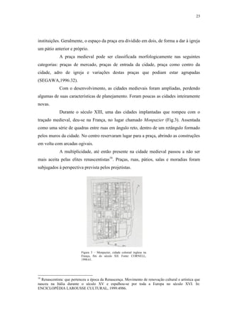 23
instituições. Geralmente, o espaço da praça era dividido em dois, de forma a dar à igreja
um pátio anterior e próprio.
A praça medieval pode ser classificada morfologicamente nas seguintes
categorias: praças de mercado, praças de entrada da cidade, praça como centro da
cidade, adro de igreja e variações destas praças que podiam estar agrupadas
(SEGAWA,1996:32).
Com o desenvolvimento, as cidades medievais foram ampliadas, perdendo
algumas de suas características de planejamento. Foram poucas as cidades inteiramente
novas.
Durante o século XIII, uma das cidades implantadas que rompeu com o
traçado medieval, deu-se na França, no lugar chamado Monpazier (Fig.3). Assentada
como uma série de quadras entre ruas em ângulo reto, dentro de um retângulo formado
pelos muros da cidade. No centro reservaram lugar para a praça, abrindo as construções
em volta com arcadas ogivais.
A multiplicidade, até então presente na cidade medieval passou a não ser
mais aceita pelas elites renascentistas16
. Praças, ruas, pátios, salas e moradias foram
subjugados à perspectiva prevista pelos projetistas.
16
Renascentista: que pertenceu a época da Renascença. Movimento de renovação cultural e artística que
nasceu na Itália durante o século XV e espalhou-se por toda a Europa no século XVI. In:
ENCICLOPÉDIA LAROUSSE CULTURAL, 1999:4986.
Figura 3 – Monpazier, cidade colonial inglesa na
França, fim do século XII. Fonte: CORNELL,
1998:61.
 