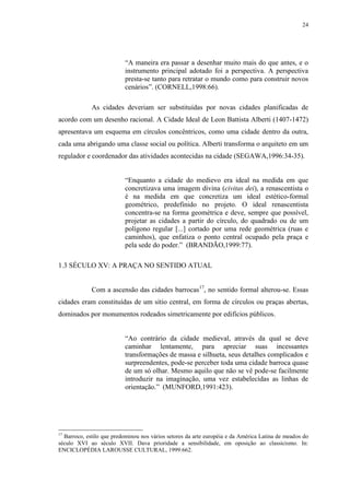24
“A maneira era passar a desenhar muito mais do que antes, e o
instrumento principal adotado foi a perspectiva. A perspectiva
presta-se tanto para retratar o mundo como para construir novos
cenários”. (CORNELL,1998:66).
As cidades deveriam ser substituídas por novas cidades planificadas de
acordo com um desenho racional. A Cidade Ideal de Leon Battista Alberti (1407-1472)
apresentava um esquema em círculos concêntricos, como uma cidade dentro da outra,
cada uma abrigando uma classe social ou política. Alberti transforma o arquiteto em um
regulador e coordenador das atividades acontecidas na cidade (SEGAWA,1996:34-35).
“Enquanto a cidade do medievo era ideal na medida em que
concretizava uma imagem divina (civitas dei), a renascentista o
é na medida em que concretiza um ideal estético-formal
geométrico, predefinido no projeto. O ideal renascentista
concentra-se na forma geométrica e deve, sempre que possível,
projetar as cidades a partir do círculo, do quadrado ou de um
polígono regular [...] cortado por uma rede geométrica (ruas e
caminhos), que enfatiza o ponto central ocupado pela praça e
pela sede do poder.” (BRANDÃO,1999:77).
1.3 SÉCULO XV: A PRAÇA NO SENTIDO ATUAL
Com a ascensão das cidades barrocas17
, no sentido formal alterou-se. Essas
cidades eram constituídas de um sítio central, em forma de círculos ou praças abertas,
dominados por monumentos rodeados simetricamente por edifícios públicos.
“Ao contrário da cidade medieval, através da qual se deve
caminhar lentamente, para apreciar suas incessantes
transformações de massa e silhueta, seus detalhes complicados e
surpreendentes, pode-se perceber toda uma cidade barroca quase
de um só olhar. Mesmo aquilo que não se vê pode-se facilmente
introduzir na imaginação, uma vez estabelecidas as linhas de
orientação.” (MUNFORD,1991:423).
17
Barroco, estilo que predominou nos vários setores da arte européia e da América Latina de meados do
século XVI ao século XVII. Dava prioridade a sensibilidade, em oposição ao classicismo. In:
ENCICLOPÉDIA LAROUSSE CULTURAL, 1999:662.
 