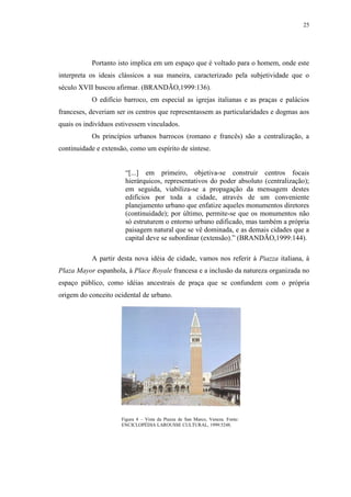 25
Portanto isto implica em um espaço que é voltado para o homem, onde este
interpreta os ideais clássicos a sua maneira, caracterizado pela subjetividade que o
século XVII buscou afirmar. (BRANDÃO,1999:136).
O edifício barroco, em especial as igrejas italianas e as praças e palácios
franceses, deveriam ser os centros que representassem as particularidades e dogmas aos
quais os indivíduos estivessem vinculados.
Os princípios urbanos barrocos (romano e francês) são a centralização, a
continuidade e extensão, como um espírito de síntese.
“[...] em primeiro, objetiva-se construir centros focais
hierárquicos, representativos do poder absoluto (centralização);
em seguida, viabiliza-se a propagação da mensagem destes
edifícios por toda a cidade, através de um conveniente
planejamento urbano que enfatize aqueles monumentos diretores
(continuidade); por último, permite-se que os monumentos não
só estruturem o entorno urbano edificado, mas também a própria
paisagem natural que se vê dominada, e as demais cidades que a
capital deve se subordinar (extensão).” (BRANDÃO,1999:144).
A partir desta nova idéia de cidade, vamos nos referir à Piazza italiana, à
Plaza Mayor espanhola, à Place Royale francesa e a inclusão da natureza organizada no
espaço público, como idéias ancestrais de praça que se confundem com o própria
origem do conceito ocidental de urbano.
Figura 4 – Vista da Piazza de San Marco, Veneza. Fonte:
ENCICLOPÉDIA LAROUSSE CULTURAL, 1999:5248.
 