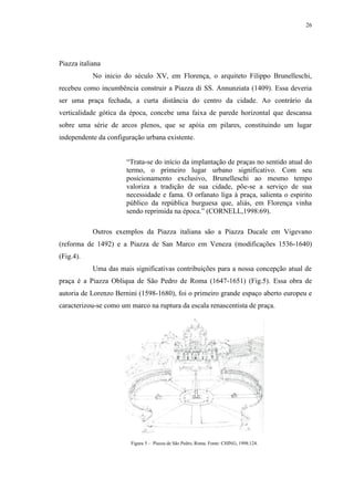 26
Piazza italiana
No inicio do século XV, em Florença, o arquiteto Filippo Brunelleschi,
recebeu como incumbência construir a Piazza di SS. Annunziata (1409). Essa deveria
ser uma praça fechada, a curta distância do centro da cidade. Ao contrário da
verticalidade gótica da época, concebe uma faixa de parede horizontal que descansa
sobre uma série de arcos plenos, que se apóia em pilares, constituindo um lugar
independente da configuração urbana existente.
“Trata-se do início da implantação de praças no sentido atual do
termo, o primeiro lugar urbano significativo. Com seu
posicionamento exclusivo, Brunelleschi ao mesmo tempo
valoriza a tradição de sua cidade, põe-se a serviço de sua
necessidade e fama. O orfanato liga à praça, salienta o espirito
público da república burguesa que, aliás, em Florença vinha
sendo reprimida na época.” (CORNELL,1998:69).
Outros exemplos da Piazza italiana são a Piazza Ducale em Vigevano
(reforma de 1492) e a Piazza de San Marco em Veneza (modificações 1536-1640)
(Fig.4).
Uma das mais significativas contribuições para a nossa concepção atual de
praça é a Piazza Obliqua de São Pedro de Roma (1647-1651) (Fig.5). Essa obra de
autoria de Lorenzo Bernini (1598-1680), foi o primeiro grande espaço aberto europeu e
caracterizou-se como um marco na ruptura da escala renascentista de praça.
Figura 5 – Piazza de São Pedro, Roma. Fonte: CHING, 1998:124.
 