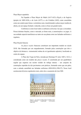 27
Plaza Mayor espanhola
Na Espanha a Plaza Mayor de Madri (1617-1621) (Fig.6), a de Segóvia
(projeto de 1609-1624), a de León (1677) e a de Córdoba (1683), eram concebidas
como um cenário para festas e cerimônias reais, transformando a plaza mayor medieval,
aberta, em um espaço fechado e reduzido, como se fosse um grande teatro.
Conforma-se como local onde se unificam as diversas vias que a circundam.
Possui distintas funções, como o mercado, as festas reais, a canonizações e os jogos. A
sua unidade espacial manifestava-se tanto em sua planta como nas fachadas uniformes e
regulares.
Place Royale francesa
As places royales francesas constituem um importante modelo no século
XVII. São formadas por um enquadramento, formado pelas construções que têm o
objetivo de destacar a monumental estátua do rei (geralmente eqüestre), localizada no
centro do espaço.
A Place des Voges de Paris, iniciada por Henrique IV entre 1605 e 1612, é
considerada como um modelo das places royales. É constituída por um quadrilátero
regular que organiza um recinto isolado do tráfego intenso – um conjunto de
construções repetidas de três pavimentos com pórticos, formando como que um pátio,
com a entrada camuflada nas fachadas uniformes (SEGAWA,1996:37). Nesse local
aconteceram diversos espetáculos reais, entre eles o casamento de Luís XIII.
Figura 6 – Um aspecto da Plaza Mayor de Madri. Fonte:
ENCICLOPÉDIA LAROUSSE CULTURAL,
1999:3726.
 