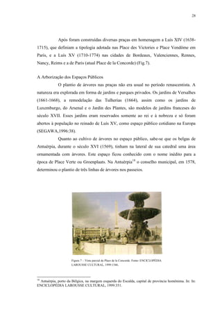 28
Após foram construídas diversas praças em homenagem a Luís XIV (1638-
1715), que definiam a tipologia adotada nas Place des Victories e Place Vendôme em
Paris, e a Luís XV (1710-1774) nas cidades de Bordeaux, Valenciennes, Rennes,
Nancy, Reims e a de Paris (atual Place de la Concorde) (Fig.7).
A Arborização dos Espaços Públicos
O plantio de árvores nas praças não era usual no período renascentista. A
natureza era explorada em forma de jardins e parques privados. Os jardins de Versalhes
(1661-1668), a remodelação das Tulherias (1664), assim como os jardins de
Luxemburgo, do Arsenal e o Jardin des Plantes, são modelos de jardins franceses do
século XVII. Esses jardins eram reservados somente ao rei e à nobreza e só foram
abertos à população no reinado de Luís XV, como espaço público cotidiano na Europa
(SEGAWA,1996:38).
Quanto ao cultivo de árvores no espaço público, sabe-se que os belgas de
Antuérpia, durante o século XVI (1569), tinham na lateral de sua catedral uma área
ornamentada com árvores. Este espaço ficou conhecido com o nome inédito para a
época de Place Verte ou Groenplaats. Na Antuérpia18
o conselho municipal, em 1578,
determinou o plantio de três linhas de árvores nos passeios.
18
Antuérpia, porto da Bélgica, na margem esquerda do Escalda, capital de província homônima. In: In:
ENCICLOPÉDIA LAROUSSE CULTURAL, 1999:351.
Figura 7 – Vista parcial da Place de la Concorde. Fonte: ENCICLOPÉDIA
LAROUSSE CULTURAL, 1999:1546.
 
