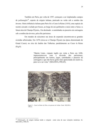29
Também em Paris, por volta de 1597, começam a ser implantados campos
de pallamaglio19
, esporte de origem italiana, praticado no verão sob a sombra das
árvores. Outra influência italiana para Paris foi o Cours la Reine (1616), uma espécie de
recinto cercado e isolado por fossos, ao longo de um quilômetro e meio entre o Sena e a
futura área do Champs Élysées,. Era destinado a caminhadas ou passeios em carruagens
sob a sombra das árvores, pela elite parisiense.
Em meados de seiscentos nas áreas de expansão encontravam-se grandes
avenidas arborizadas. Em 1670 criava-se o Champs Élyssés (na época denominado de
Grand Cours), no eixo do Jardim das Tulherias, paralelamente ao Cours la Reine
(Fig.8).
“Martin Lister, viajante inglês em visita a Paris em 1698,
impressionava-se com a diversão dos parisienses,
principalmente em teatros, jogos, caminhadas e passeios de
carruagens e que não havia gente mais apaixonada em reunir-se,
para ver e ser vista.” (SEGAWA,1996:45).
19
Pallamaglio, de origem italiana tendo o críquete como uma de suas variações modernas. In:
SEGAWA, 1996:39.
Figura 8 – Cours La Reine em Paris, em gravura de Aveline. Fonte: SEGAWA,
1996:41.
 
