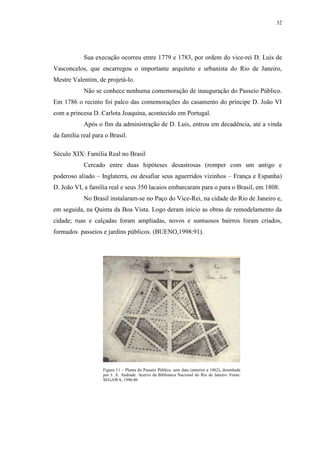 32
Sua execução ocorreu entre 1779 e 1783, por ordem do vice-rei D. Luís de
Vasconcelos, que encarregou o importante arquiteto e urbanista do Rio de Janeiro,
Mestre Valentim, de projetá-lo.
Não se conhece nenhuma comemoração de inauguração do Passeio Público.
Em 1786 o recinto foi palco das comemorações do casamento do príncipe D. João VI
com a princesa D. Carlota Joaquina, acontecido em Portugal.
Após o fim da administração de D. Luís, entrou em decadência, até a vinda
da família real para o Brasil.
Século XIX: Família Real no Brasil
Cercado entre duas hipóteses desastrosas (romper com um antigo e
poderoso aliado – Inglaterra, ou desafiar seus aguerridos vizinhos – França e Espanha)
D. João VI, a família real e seus 350 lacaios embarcaram para o para o Brasil, em 1808.
No Brasil instalaram-se no Paço do Vice-Rei, na cidade do Rio de Janeiro e,
em seguida, na Quinta da Boa Vista. Logo deram início as obras de remodelamento da
cidade; ruas e calçadas foram ampliadas, novos e suntuosos bairros foram criados,
formados passeios e jardins públicos. (BUENO,1998:91).
Figura 11 – Planta do Passeio Público, sem data (anterior a 1862), desenhada
por J. A. Andrade. Acervo da Biblioteca Nacional do Rio de Janeiro. Fonte:
SEGAWA, 1996:86
 