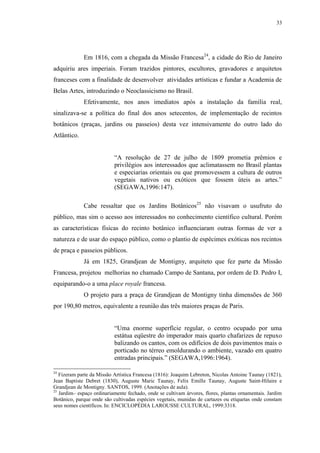 33
Em 1816, com a chegada da Missão Francesa24
, a cidade do Rio de Janeiro
adquiriu ares imperiais. Foram trazidos pintores, escultores, gravadores e arquitetos
franceses com a finalidade de desenvolver atividades artísticas e fundar a Academia de
Belas Artes, introduzindo o Neoclassicismo no Brasil.
Efetivamente, nos anos imediatos após a instalação da família real,
sinalizava-se a política do final dos anos setecentos, de implementação de recintos
botânicos (praças, jardins ou passeios) desta vez intensivamente do outro lado do
Atlântico.
“A resolução de 27 de julho de 1809 prometia prêmios e
privilégios aos interessados que aclimatassem no Brasil plantas
e especiarias orientais ou que promovessem a cultura de outros
vegetais nativos ou exóticos que fossem úteis as artes.”
(SEGAWA,1996:147).
Cabe ressaltar que os Jardins Botânicos25
não visavam o usufruto do
público, mas sim o acesso aos interessados no conhecimento científico cultural. Porém
as características físicas do recinto botânico influenciaram outras formas de ver a
natureza e de usar do espaço público, como o plantio de espécimes exóticas nos recintos
de praça e passeios públicos.
Já em 1825, Grandjean de Montigny, arquiteto que fez parte da Missão
Francesa, projetou melhorias no chamado Campo de Santana, por ordem de D. Pedro I,
equiparando-o a uma place royale francesa.
O projeto para a praça de Grandjean de Montigny tinha dimensões de 360
por 190,80 metros, equivalente a reunião das três maiores praças de Paris.
“Uma enorme superfície regular, o centro ocupado por uma
estátua eqüestre do imperador mais quarto chafarizes de repuxo
balizando os cantos, com os edifícios de dois pavimentos mais o
porticado no térreo emoldurando o ambiente, vazado em quatro
entradas principais.” (SEGAWA,1996:1964).
24
Fizeram parte da Missão Artística Francesa (1816): Joaquim Lebreton, Nicolas Antoine Taunay (1821),
Jean Baptiste Debret (1830), Auguste Maric Taunay, Felix Emille Taunay, Auguste Saint-Hilaire e
Grandjean de Montigny. SANTOS, 1999. (Anotações de aula).
25
Jardim– espaço ordinariamente fechado, onde se cultivam árvores, flores, plantas ornamentais. Jardim
Botânico, parque onde são cultivadas espécies vegetais, munidas de cartazes ou etiquetas onde constam
seus nomes científicos. In: ENCICLOPÉDIA LAROUSSE CULTURAL, 1999:3318.
 