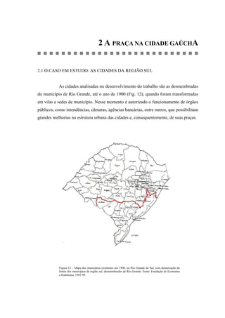 2 A PRAÇA NA CIDADE GAÚCHA
2.1 O CASO EM ESTUDO: AS CIDADES DA REGIÃO SUL
As cidades analisadas no desenvolvimento do trabalho são as desmembradas
do município de Rio Grande, até o ano de 1900 (Fig. 12), quando foram transformadas
em vilas e sedes de município. Nesse momento é autorizado o funcionamento de órgãos
públicos, como intendências, câmaras, agências bancárias, entre outros, que possibilitam
grandes melhorias na estrutura urbana das cidades e, consequentemente, de suas praças.
Figura 12 – Mapa dos municípios existentes em 1900, no Rio Grande do Sul, com demarcação do
limite dos municípios da região sul, desmembrados de Rio Grande. Fonte: Fundação de Economia
e Estatística, 1981:99.
 