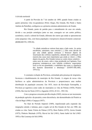 36
A divisão territorial
A partir da Provisão de 7 de outubro de 1809, quando foram criadas as
quatro primeiras vilas rio-grandenses (Porto Alegre, Rio Grande, Rio Pardo e Santo
Antônio da Patrulha), configurou-se a primeira estrutura administrativa do Estado.
Rio Grande, ponto de partida para o entendimento do caso em estudo,
devido a sua posição estratégica junto ao mar, conseguia ser um centro político,
econômico, social e cultural do Estado, diferente dos outros que ainda se apresentavam
como pequenas vilas, com baixa população e inexpressivo desenvolvimento comercial.
(BORGHETTI, 1999:28).
“A cidade estendia-se outrora bem para o lado oeste. As areias
encobriam, entretanto, ruas estreitas [...] Não resta dúvida de
que esta cidade apenas começou a florescer depois da
insurreição das colônias espanholas, datando daí a edificação da
maioria das casas mais importantes que ainda se vêem [...] Mas
depois da guerra, Rio Grande tornou-se centro desse comércio –
carne seca, de couro, sebo e trigo produzido na Capitania. Esse
progresso estampava-se com soberba evidência: negociantes
ricos os há em quantidade; o mobiliário das casas e a aparência
dos homens demostram a abastança.” (SAINT-HILARE,
1974:32).
A constante evolução da Província, estimulada pela presença de imigrantes,
favoreceu o desdobramento do município de Rio Grande. A origem de novas vilas
facilitava as ações administrativas da Província e proporcionava uma melhor
distribuição da população crescente. Em 1835, início da Revolução Farroupilha, a
Província já registrava como sedes de municípios as vilas de Pelotas (1830), Piratini
(1830), São José do Norte (1831) e Jaguarão (1832). (F.E.E., 1981:34).
Com o progresso crescente pós-Revolução (1845), iniciou-se um incremento
da produção agrícola e da pecuária; como decorrência, são desmembrados de Piratini as
vilas de Bagé (1846) e Canguçu (1857) .
No final do Período Imperial (1889), impulsionado pela expansão das
imigrações alemãs e italianas, para a região sul do Rio Grande do Sul, em 1900, são
criadas as vilas: Santa Vitória do Palmar (1872), Dom Pedrito (1872), Arroio Grande
(1873), Pinheiro Machado (1878), Herval do Sul (1881), Santa Isabel do Sul (1882-
1893) e São Lourenço do Sul (1890).
 