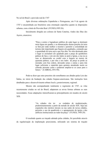 38
No sul do Brasil: a provisão real de 1747
Após diversas ordenações Espanholas e Portuguesas, em 9 de agosto de
1747 é encaminhada aos brasileiros uma orientação específica quanto às disposições
urbanas, com o título de Provisão Real. (YUNES,1995:26).
Inicialmente dirigida aos colonos de Santa Catarina, vindos das ilhas dos
Açores, enunciava:
“Para o centro e logradouro público de cada lugar se destinará
meia légua em quadro, e as demarcações destas porções de terra
se fará por onde melhor o mostrar e permitir a comodidade do
terreno não importando que fiquem em quadrados, contando que
a quantidade de terra seja a que fica dita. No sítio destinado para
o lugar se assinalará um quadrado para a praça de quinhentos
palmos de face, e em um dos lados se porá a Igreja, a rua ou as
ruas se demarcarão ao cordel com a largura ao menos de
quarenta palmos, e por elas e nos lados da praça se porão as
moradas com boa ordem, deixando umas e outras e para trás
lugar suficiente e repartido para quintais atendendo assim ao
cômodo presente como a poderem ampliar-se as casas para o
futuro.” (CABRAL,1951:94).
Pode-se dizer que estes preceitos são semelhantes aos ditados pelas Leis das
Índias, no início da fundação das cidades hispano-americanas. São instruções bem
detalhadas para o desenvolvimento urbano local e, posteriormente, regional.
Mesmo não acompanhando totalmente o regimento de 1747, as vilas
recentemente criadas no sul do Brasil, adaptaram as novas formas urbanas as suas
necessidades. Essas adaptações intensificaram-se principalmente em meados do século
XIX.
“As cidades vão ter os cuidados de modernização,
predominantemente a partir da metade do século XIX. Seja nas
expansões dos núcleos iniciais ou nas sedes de novas cidades,
persistiu o uso da quadrícula e o agrupamento da igreja e dos
edifícios institucionais ao redor da praça.” (YUNES, 1995:29)
O resultado quanto ao traçado adotado pelas cidades, foi percebido através
da regularização da implantação preexistente, utilizando um sistema de traçado
 