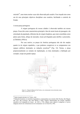 39
reticular27
, uma trama muitas vezes não observada pelo usuário. Esse traçado tem como
um de seus principais objetivos disciplinar seus usuários, facilitando o controle do
Estado.
A nossa praça portuguesa
A origem portuguesa de nossas cidades é observada também em nossas
praças. Essas têm como característica principal o fato de serem locais de passagem e de
articulação da população, diferente das de origem hispânica, que eram concebidas como
palcos para festas, abrigo de mercados, locais privilegiados para desfiles e procissões.
(CÂMARA,199X:4).
Por esse motivo, as praças da América portuguesa não são tão amplas
quanto às de origem espanhola, o que podemos comprovar se as compararmos aos
espaços públicos destinados as reduções jesuíticas28
(Fig. 14). Nestas, a praça
proporcionalmente ao restante da implantação, os lotes destinados a habitação por
exemplo, ocupa um grande espaço.
27
Sobre traçado reticular ver: Yunes, 1995.
28
Reduções Jesuíticas, no território riograndense compreendiam sete missões (São Nicolau, São Miguel,
São Luiz, São Lourenço, São João Batista e Santo Ângelo) administradas por jesuítas espanhóis
(membros da Companhia de Jesus) de 1626 a 1756, tinham como objetivo evangelizar os povos
indígenas através do cristianismo do novo testamento. In: LA SALVIA, 1992.
Figura 14 – Planta da Missão de São Nicolau, com a demarcação da área destinada a praça.
Fonte: LA SALVIA, 1992:32.
 
