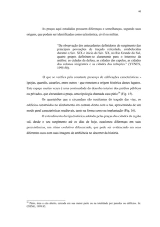 40
As praças aqui estudadas possuem diferenças e semelhanças, segundo suas
origens, que podem ser identificadas como eclesiástica, civil ou militar.
“Da observação dos antecedentes definidores do surgimento das
principais povoações de traçado reticulado, estabelecidas
durante o Séc. XIX e início do Séc. XX, no Rio Grande do Sul,
quatro grupos definiram-se claramente para o interesse da
análise: as cidades da defesa, as cidades das capelas, as cidades
dos colonos imigrantes e as cidades das reduções.” (YUNES,
1995:50).
O que se verifica pela constante presença de edificações características -
igrejas, quartéis, casarões, entre outros - que remetem a origem histórica destes lugares.
Este espaço muitas vezes é uma continuidade do desenho interior dos prédios públicos
ou privados, que circundam a praça, uma tipologia chamada casa pátio29
(Fig. 15).
Os quarteirões que a circundam são resultantes do traçado das vias, os
edifícios construídos no alinhamento em contato direto com a rua, apresentando de um
modo geral características medievais, tanto na forma como na implantação (Fig. 16).
O entendimento do tipo histórico adotado pelas praças das cidades da região
sul, desde o seu surgimento até os dias de hoje, ocasionou diferenças em suas
preexistências, um ritmo evolutivo diferenciado, que pode ser evidenciado em seus
diferentes usos com suas imagens de ambiência no decorrer da história.
29
Pátio, área a céu aberto, cercada em sua maior parte ou na totalidade por paredes ou edifícios. In:
CHING, 1999:85.
 