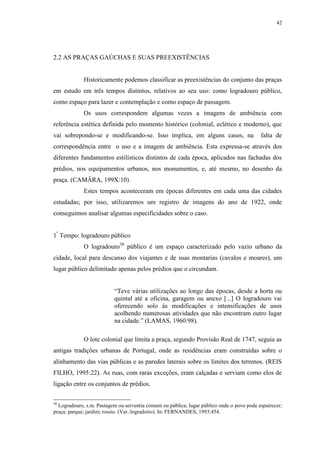 42
2.2 AS PRAÇAS GAÚCHAS E SUAS PREEXISTÊNCIAS
Historicamente podemos classificar as preexistências do conjunto das praças
em estudo em três tempos distintos, relativos ao seu uso: como logradouro público,
como espaço para lazer e contemplação e como espaço de passagem.
Os usos correspondem algumas vezes a imagens de ambiência com
referência estética definida pelo momento histórico (colonial, eclético e moderno), que
vai sobrepondo-se e modificando-se. Isso implica, em alguns casos, na falta de
correspondência entre o uso e a imagem de ambiência. Esta expressa-se através dos
diferentes fundamentos estilísticos distintos de cada época, aplicados nas fachadas dos
prédios, nos equipamentos urbanos, nos monumentos, e, até mesmo, no desenho da
praça. (CAMÂRA, 199X:10).
Estes tempos aconteceram em épocas diferentes em cada uma das cidades
estudadas; por isso, utilizaremos um registro de imagens do ano de 1922, onde
conseguimos analisar algumas especificidades sobre o caso.
1º
Tempo: logradouro público
O logradouro30
público é um espaço caracterizado pelo vazio urbano da
cidade, local para descanso dos viajantes e de suas montarias (cavalos e moares), um
lugar público delimitado apenas pelos prédios que o circundam.
“Teve várias utilizações ao longo das épocas, desde a horta ou
quintal até a oficina, garagem ou anexo [...] O logradouro vai
oferecendo solo às modificações e intensificações de usos
acolhendo numerosas atividades que não encontram outro lugar
na cidade.” (LAMAS, 1960:98).
O lote colonial que limita a praça, segundo Provisão Real de 1747, seguia as
antigas tradições urbanas de Portugal, onde as residências eram construídas sobre o
alinhamento das vias públicas e as paredes laterais sobre os limites dos terrenos. (REIS
FILHO, 1995:22). As ruas, com raras exceções, eram calçadas e serviam como elos de
ligação entre os conjuntos de prédios.
30
Logradouro, s.m. Pastagem ou serventia comum ou pública; lugar público onde o povo pode espairecer;
praça; parque; jardim; rossio. (Var.:logradoiro). In: FERNANDES, 1993:454.
 