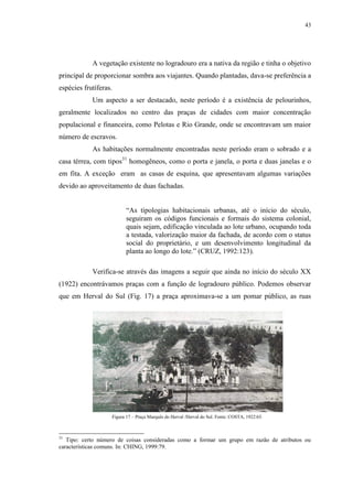 43
A vegetação existente no logradouro era a nativa da região e tinha o objetivo
principal de proporcionar sombra aos viajantes. Quando plantadas, dava-se preferência a
espécies frutíferas.
Um aspecto a ser destacado, neste período é a existência de pelourinhos,
geralmente localizados no centro das praças de cidades com maior concentração
populacional e financeira, como Pelotas e Rio Grande, onde se encontravam um maior
número de escravos.
As habitações normalmente encontradas neste período eram o sobrado e a
casa térrea, com tipos31
homogêneos, como o porta e janela, o porta e duas janelas e o
em fita. A exceção eram as casas de esquina, que apresentavam algumas variações
devido ao aproveitamento de duas fachadas.
“As tipologias habitacionais urbanas, até o início do século,
seguiram os códigos funcionais e formais do sistema colonial,
quais sejam, edificação vinculada ao lote urbano, ocupando toda
a testada, valorização maior da fachada, de acordo com o status
social do proprietário, e um desenvolvimento longitudinal da
planta ao longo do lote.” (CRUZ, 1992:123).
Verifica-se através das imagens a seguir que ainda no início do século XX
(1922) encontrávamos praças com a função de logradouro público. Podemos observar
que em Herval do Sul (Fig. 17) a praça aproximava-se a um pomar público, as ruas
31
Tipo: certo número de coisas consideradas como a formar um grupo em razão de atributos ou
características comuns. In: CHING, 1999:79.
Figura 17 – Praça Marquês do Herval /Herval do Sul. Fonte: COSTA, 1922:65.
 
