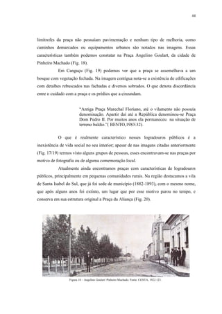 44
limítrofes da praça não possuíam pavimentação e nenhum tipo de melhoria, como
caminhos demarcados ou equipamentos urbanos são notados nas imagens. Essas
características também podemos constatar na Praça Angelino Goulart, da cidade de
Pinheiro Machado (Fig. 18).
Em Canguçu (Fig. 19) podemos ver que a praça se assemelhava a um
bosque com vegetação fechada. Na imagem contígua nota-se a existência de edificações
com detalhes rebuscados nas fachadas e diversos sobrados. O que denota discordância
entre o cuidado com a praça e os prédios que a circundam.
“Antiga Praça Marechal Floriano, até o vilamento não possuía
denominação. Apartir daí até a República denominou-se Praça
Dom Pedro II. Por muitos anos ela permaneceu na situação de
terreno baldio.”( BENTO,1983:32).
O que é realmente característico nesses logradouros públicos é a
inexistência de vida social no seu interior; apesar de nas imagens citadas anteriormente
(Fig. 17/19) termos visto alguns grupos de pessoas, esses encontravam-se nas praças por
motivo de fotografia ou de alguma comemoração local.
Atualmente ainda encontramos praças com características de logradouros
públicos, principalmente em pequenas comunidades rurais. Na região destacamos a vila
de Santa Isabel do Sul, que já foi sede de município (1882-1893), com o mesmo nome,
que após alguns anos foi extinto, um lugar que por esse motivo parou no tempo, e
conserva em sua estrutura original a Praça da Aliança (Fig. 20).
Figura 18 – Angelino Goulart/ Pinheiro Machado. Fonte: COSTA, 1922:123.
 