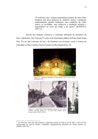 47
“O ecletismo era a cultura arquitetônica própria de uma classe
burguesa que dava primazia ao conforto, amava o progresso
(especialmente quando melhorava suas condições de vida),
amava as novidades, mas rebaixava a produção artística e
arquitetônica ao nível da moda e do gosto.” (PATETTA,
1987:13).
Através das imagens verifica-se a constante utilização de elementos de
ferro, importados, (Art Nouveau35
) como os de iluminação pública da Praça Dede Serpa
(Fig. 23) em São Lourenço do Sul e de elementos em alvenaria, como a Coluna da
Liberdade na Praça Antônio Xavier Ferreira em Rio Grande (Fig. 24).
35
Art Nouveau: estilo das artes plásticas e aplicadas corrente no final do século XIX e início do XX,
caracterizado por motivos fluidos e ondulados, freqüentemente inspirados em formas naturais. In:
CHING, 1999:146.
Figura 22 – Prefeitura Municipal de Dom Pedrito. Fonte: Acervo Museu
Municipal, 2000.
Figura 23 – Acima Praça Dede Serpa/São Lourenço do Sul. Fonte:
COSTA, 1922:495. Figura 24 – Ao lado Praça Antônio Xavier
Ferreira. Fonte: COSTA, 1922:17.
 