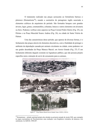 48
O tratamento realizado nas praças acrescenta ao formalismo barroco o
pitoresco (Romantismo36
), usando a assimetria do paisagismo inglês associada a
elementos ecléticos da arquitetura do período. São formados bosques com grandes
árvores, lagos, grutas, caramanchões, colunatas, bancos e outros elementos em alvenaria
ou ferro. Podemos verificar estes aspectos na Praça Coronel Pedro Osório (Fig. 25), em
Pelotas e na Praça Marechal Soares Andrea (Fig. 26), na cidade de Santa Vitória do
Palmar.
Uma das características desse período, que aparece de diversas formas, é o
fechamento das praças através de elementos decorativos, com a finalidade de proteger o
ambiente da depredação causada por animais circulantes na cidade, como podemos ver
nas grades desenhadas da Praça Maneca Maciel, em Arroio Grande (Fig. 27). É um
fechamento diferente daquele existente no logradouro público, que não possuía projeto
específico nem a intenção de servir de cercamento para os animais.
36
Romantismo – atitude espiritual própria dos alemães na primeira metade do século XIX, que contrapõe
às regras racionalistas do Neoclassicismo uma exaltação, com freqüência visionária, da natureza e do
sentimento. In: KOCH, 1998:207.
Figura 25 – Praça Coronel Pedro Osório/Pelotas. Fonte: COSTA, 1922:25.
Figura 26 – Praça Marechal Soares Andrea/Santa Vitória do Palmar. Fonte: COSTA, 1922:42.
Figura 27 – Praça Maneca Maciel/Arroio Grande. Fonte: COSTA, 1922:61.
 