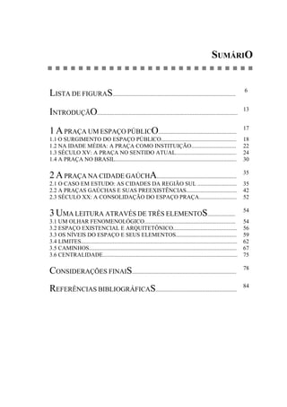 SUMÁRIO
LISTA DE FIGURAS.....................................................................................
6
INTRODUÇÃO.................................................................................................
13
1 APRAÇA UM ESPAÇO PÚBLICO......................................................
17
1.1 O SURGIMENTO DO ESPAÇO PÚBLICO.................................................... 18
1.2 NA IDADE MÉDIA: A PRAÇA COMO INSTITUIÇÃO............................... 22
1.3 SÉCULO XV: A PRAÇA NO SENTIDO ATUAL.......................................... 24
1.4 A PRAÇA NO BRASIL.................................................................................... 30
2 APRAÇA NA CIDADE GAÚCHA.......................................................
35
2.1 O CASO EM ESTUDO: AS CIDADES DA REGIÃO SUL ........................... 35
2.2 A PRAÇAS GAÚCHAS E SUAS PREEXISTÊNCIAS................................... 42
2.3 SÉCULO XX: A CONSOLIDAÇÃO DO ESPAÇO PRAÇA.......................... 52
3 UMA LEITURA ATRAVÉS DE TRÊS ELEMENTOS...................
54
3.1 UM OLHAR FENOMENOLÓGICO............................................................... 54
3.2 ESPAÇO EXISTENCIAL E ARQUITETÔNICO............................................ 56
3.3 OS NÍVEIS DO ESPAÇO E SEUS ELEMENTOS.......................................... 59
3.4 LIMITES............................................................................................................ 62
3.5 CAMINHOS...................................................................................................... 67
3.6 CENTRALIDADE............................................................................................. 75
CONSIDERAÇÕES FINAIS........................................................................
78
REFERÊNCIAS BIBLIOGRÁFICAS........................................................
84
 