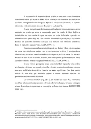50
A necessidade de reconstrução de prédios e, em parte, o surgimento de
construções novas, por volta de 1930, inicia a inserção de elementos modernistas no
ecletismo ainda predominante na época. Apesar de concessões românticas, as fachadas
são sóbrias e não apresentam excessos decorativos (Art-déco37
) .
É neste momento que são inseridas edificações no interior das praças, como
sanitários ou prédios de apoio e manutenção local. Na cidade de Dom Pedrito é
introduzido um reservatório de água no centro da praça, influência expressiva da
modernidade da época (Fig. 30). “No caminho da modernização da praça, o ecletismo
fundado em elementos modernos começou a se misturar com ecletismo fundado na
fusão de elementos arcaicos.” (CÂMARA, 199X:11).
Estes novos exemplares arquitetônicos é que dariam vida a esta nova etapa
da praça, que atingia seu apogeu com o embelezamento eclético. A conjugação de
elementos decorativos e conceitos modernos de organização de fachadas, por sua vez,
favorece a idéia de um ecletismo moderno, uma transição na qual transparecem traços
de um modernismo primitivo ou pré-modernismo. (CAMÂRA, 199X:12).
É neste período que a praça chega a sua maturidade espacial e torna-se área
privilegiada, rejeitando seu passado colonial e exibindo uma modernidade expressa pela
sua nova ambiência democrática, baseada no poder republicano. Essa fase mostra
marcas de uma elite que pretendia renovar o urbano, tentando mascarar sua
preexistência colonialista e escravista.
Os edifícios em altura (Fig. 31/32), em meados do século XX, começam a
modificar a horizontalidade (colonial-eclética) pela verticalização, tornando a imagem
urbana descontínua e segmentada na volumetria, na forma e na textura. (BORGUETTI,
1999: 186).
37
Art-déco, estilo que emprestou seu nome da Exposição Internacional de Artes Decorativas e Industriais
Modernas (Paris, 1925). Como forma de estilização intermediária entre a vanguarda e o tradicional,
absorveu influências do cubismo, do futurismo, do expressionismo, entre outros, numa espécie de reação
ao art-noveau. In: ENCICLOPÉDIA LARROUSE CULTURAL, 1999:448.
 