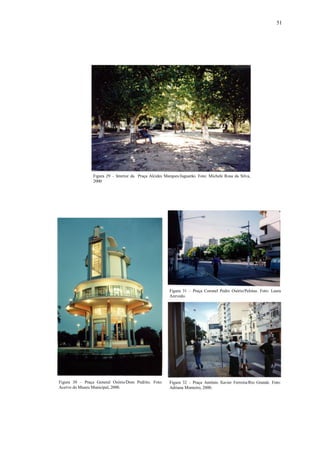 51
Figura 30 – Praça General Osório/Dom Pedrito. Foto:
Acervo do Museu Municipal, 2000.
Figura 32 – Praça Antônio Xavier Ferreira/Rio Grande. Foto:
Adriana Monteiro, 2000.
Figura 31 – Praça Coronel Pedro Osório/Pelotas. Foto: Laura
Azevedo.
Figura 29 – Interior da Praça Alcides Marques/Jaguarão. Foto: Michele Rosa da Silva,
2000
 