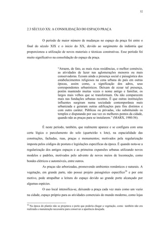52
2.3 SÉCULO XX: A CONSOLIDAÇÃO DO ESPAÇO PRAÇA
O período de maior número de mudanças no espaço da praça foi entre o
final do século XIX e o inicio do XX, devido ao surgimento da indústria que
proporcionou a utilização de novos materiais e técnicas construtivas. Esse período foi
muito significativo na consolidação do espaço da praça.
“Atraem, de fato, as mais ricas residências, o melhor comércio,
as atividades de lazer nas aglomerações menores ou mais
conservadoras. Ecoam ainda a presença social e paisagística dos
estabelecimentos religiosos na cena urbana do país em outras
épocas, assim como, a significação dos adros, seus
correspondentes urbanísticos. Deixam de ecoar tal presença,
porém mantendo muitas vezes o nome antigo e familiar, os
largos mais velhos que se transformam. Ou não comparecem
mais nas fundações urbanas recentes. É que outras instituições
influentes surgiram numa sociedade contemporânea mais
urbanizada e geraram outras edificações para fins distintos e
com outro caráter. Públicas ou privadas, vão substituindo os
templos e disputando por sua vez os melhores pontos da cidade,
quando não as praças para se instalarem.” (MARX, 1980:56).
É neste período, também, que realmente aparece e se configura com uma
certa lógica o parcelamento do solo (quarteirão x lote), na espacialidade das
construções, fachadas, ruas, praças e monumentos; motivados pela regularização
imposta pelos códigos de postura e legislações específicas da época. É quando nota-se a
regularização dos antigos espaços e as primeiras expansões urbanas utilizando novos
modelos e padrões, motivados pelo advento de novos meios de locomoção, como
bondes elétricos e automóveis, entre outros.
As praças são arborizadas, promovendo ambientes românticos e naturais. A
vegetação, em grande parte, não possui projeto paisagístico específico38
e por este
motivo, pode atrapalhar a leitura do espaço devido ao grande porte alcançado por
algumas espécies.
O uso local intensifica-se, deixando a praça cada vez mais como um vazio
na cidade, espaço próprio para as atividades comerciais do mundo moderno, como lojas
38
Na época do plantio não se projetava o porte que poderia chegar a vegetação, como também não era
realizada a manutenção necessária para conservar a aparência desejada.
 