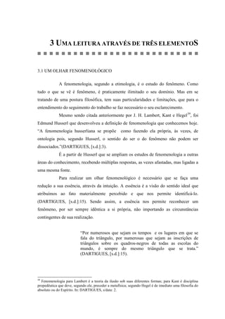 3 UMA LEITURA ATRAVÉS DE TRÊS ELEMENTOS
3.1 UM OLHAR FENOMENOLÓGICO
A fenomenologia, segundo a etimologia, é o estudo do fenômeno. Como
tudo o que se vê é fenômeno, é praticamente ilimitado o seu domínio. Mas em se
tratando de uma postura filosófica, tem suas particularidades e limitações, que para o
entendimento do seguimento do trabalho se faz necessário o seu esclarecimento.
Mesmo sendo citada anteriormente por J. H. Lambert, Kant e Hegel39
, foi
Edmund Husserl que desenvolveu a definição de fenomenologia que conhecemos hoje.
“A fenomenologia husserliana se propõe como fazendo ela própria, às vezes, de
ontologia pois, segundo Husserl, o sentido do ser o do fenômeno não podem ser
dissociados.”(DARTIGUES, [s.d.]:3).
É a partir de Husserl que se ampliam os estudos de fenomenologia a outras
áreas do conhecimento, recebendo múltiplas respostas, as vezes afastadas, mas ligadas a
uma mesma fonte.
Para realizar um olhar fenomenológico é necessário que se faça uma
redução a sua essência, através da intuição. A essência é a visão do sentido ideal que
atribuímos ao fato materialmente percebido e que nos permite identificá-lo.
(DARTIGUES, [s.d.]:15). Sendo assim, a essência nos permite reconhecer um
fenômeno, por ser sempre idêntica a si própria, não importando as circunstâncias
contingentes de sua realização.
“Por numerosos que sejam os tempos e os lugares em que se
fala do triângulo, por numerosas que sejam as inscrições de
triângulos sobre os quadros-negros de todas as escolas do
mundo, é sempre do mesmo triângulo que se trata.”
(DARTIGUES, [s.d.]:15).
39
Fenomenologia para Lambert é a teoria da ilusão sob suas diferentes formas; para Kant é disciplina
propedêutica que deve, segundo ele, preceder a metafísica; segundo Hegel é de imediato uma filosofia do
absoluto ou do Espírito. In: DARTIGUES, s/data: 2.
 
