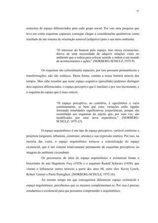 57
conceitos de espaço diferenciados para cada grupo social. Por isso uma pesquisa que
leva em conta esquemas espaciais consegue chegar a considerações qualitativas como
resultado de um sistema de orientação sensível (subjetivo) para o seu meio ambiente.
“O interesse do homem pelo espaço, tem raízes existenciais:
deriva de uma necessidade de adquirir relações vitais no
ambiente que o rodeia para colocar sentido e ordem a um mundo
de acontecimentos e ações.” (NORBERG-SCHULZ, 1975:9).
Os esquemas são culturalmente espaciais, por isso possuem permanências e
transformações; não são estáticos. Desta forma, contam a nossa história através dos
tempos. Mas cabe ressaltar que neste espaço cognitivo (percebido) podemos distinguir
dois aspectos diferenciados: o espaço perceptivo que é imediato e por isso inconstante, e
o esquema do espaço que é mais estável.
“O espaço perceptivo, ao contrário, é egocêntrico e varia
continuamente, se bem que estas variações estão ligadas
formando tonalidades significativas (experiências, porque são
assimiladas aos esquemas do sujeito que, por suas vez, são
modificados por uma nova experiência.” (NORBERG-
SCHULZ, 1975:12).
O espaço arquitetônico é um tipo de espaço perceptivo, variável conforme o
projetista (arquiteto, urbanista, construtor, artesão) e sua expressão estética. Por isso, na
maioria das vezes, o espaço arquitetônico torna-se a concretização do espaço
existencial, que é um sistema relativamente permanente de esquemas perceptivos ou
imagens do ambiente circundante.
Os precursores da idéia de espaço arquitetônico e existencial foram o
historiador de arte Dagoberto Frey (1929) e o arquiteto Rudolf Schwarz (1958), que
vieram a influenciar outros teóricos a partir dos anos 60, entre eles: Kevin Lynch,
Robert Venturi e Paolo Portoghesi. (NORBERG-SCHULZ, 1975:16).
Ao mesmo tempo em que conseguimos diferenciar espaço existencial e
espaço arquitetônico, percebemos que os mesmos complementam-se. Por isso é preciso
estudarmos o existencial para que possamos compreender o arquitetônico.
 