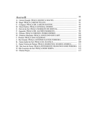 ANEXOS............................................................................................................
88
A – Arroio Grande: PRAÇA MANECA MACIEL................................................. 89
B – Bagé: PRAÇA CARLOS TELLES................................................................... 91
C – Canguçu: PRAÇA DR. CARLOS SANTOS.................................................... 93
D – Dom Pedrito: PRAÇA GENERAL OSÓRIO................................................... 95
E – Herval do Sul: PRAÇA MARQUÊS DE HERVAL......................................... 97
F – Jaguarão: PRAÇA DR. ALCIDES MARQUES................................................ 99
G – Pelotas: PRAÇA CORONEL PEDRO OSÓRIO.............................................. 101
H – Pinheiro Machado: PRAÇA ANGELINO GOULART.................................... 103
I – Piratini: PRAÇA DAS ALEGRIAS................................................................... 105
J – Rio Grande: PRAÇA ANTÔNIO XAVIER FERREIRA.................................. 107
K – Santa Isabel do Sul: PRAÇA DA ALIANÇA................................................... 109
L – Santa Vitória do Palmar: PRAÇA MARECHAL SOARES ANDREA............ 111
M – São José do Norte: PRAÇA INTENDENTE FRANCISCO JOSÉ PEREIRA 113
N –São Lourenço do Sul: PRAÇA DEDE SERPA................................................. 115
O – Outras Praças.................................................................................................... 117
 