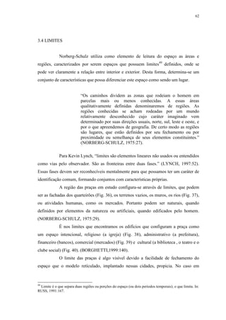 62
3.4 LIMITES
Norberg-Schulz utiliza como elemento de leitura do espaço as áreas e
regiões, caracterizados por serem espaços que possuem limites49
definidos, onde se
pode ver claramente a relação entre interior e exterior. Desta forma, determina-se um
conjunto de características que possa diferenciar este espaço como sendo um lugar.
“Os caminhos dividem as zonas que rodeiam o homem em
parcelas mais ou menos conhecidas. A essas áreas
qualitativamente definidas denominaremos de regiões. As
regiões conhecidas se acham rodeadas por um mundo
relativamente desconhecido cujo caráter imaginado vem
determinado por suas direções usuais, norte, sul, leste e oeste, e
por o que apreendemos de geografia. De certo modo as regiões
são lugares, que estão definidos por seu fechamento ou por
proximidade ou semelhança de seus elementos constituintes.”
(NORBERG-SCHULZ, 1975:27).
Para Kevin Lynch, “limites são elementos lineares não usados ou entendidos
como vias pelo observador. São as fronteiras entre duas fases.” (LYNCH, 1997:52).
Essas fases devem ser reconhecíveis mentalmente para que possamos ter um caráter de
identificação comum, formando conjuntos com características próprias.
A região das praças em estudo configura-se através de limites, que podem
ser as fachadas dos quarteirões (Fig. 36), os terrenos vazios, os muros, os rios (Fig. 37),
ou atividades humanas, como os mercados. Portanto podem ser naturais, quando
definidos por elementos da natureza ou artificiais, quando edificados pelo homem.
(NORBERG-SCHULZ, 1975:29).
É nos limites que encontramos os edifícios que configuram a praça como
um espaço intencional, religioso (a igreja) (Fig. 38), administrativo (a prefeitura),
financeiro (bancos), comercial (mercados) (Fig. 39) e cultural (a biblioteca , o teatro e o
clube social) (Fig. 40). (BORGHETTI,1999:140).
O limite das praças é algo visível devido a facilidade de fechamento do
espaço que o modelo retículado, implantado nessas cidades, propicia. No caso em
49
Limite é o que separa duas regiões ou porções do espaço (ou dois períodos temporais); o que limita. In:
RUSS, 1991:167.
 