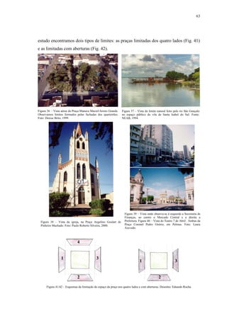 63
estudo encontramos dois tipos de limites: as praças limitadas dos quatro lados (Fig. 41)
e as limitadas com aberturas (Fig. 42).
Figura 36 – Vista aérea da Praça Maneca Maciel/Arroio Grande.
Observamos limites formados pelas fachadas dos quarteirões.
Foto: Denise Brito, 1999.
Figura 37 – Vista do limite natural feito pelo rio São Gonçalo
no espaço público da vila de Santa Isabel do Sul. Fonte:
NEAB, 1994.
Figura 38 – Vista da igreja, na Praça Angelino Goulart de
Pinheiro Machado. Foto: Paulo Roberto Silveira, 2000.
Figura 39 – Vista onde observa-se à esquerda a Secretaria de
Finanças, ao centro o Mercado Central e a direita a
Prefeitura. Figura 40 – Vista do Teatro 7 de Abril . Ambas da
Praça Coronel Pedro Osório, em Pelotas. Foto: Laura
Azevedo.
Figura 41/42 – Esquemas da limitação do espaço da praça nos quatro lados e com aberturas. Desenho: Eduardo Rocha.
1
4
3
2
1
2
3
 