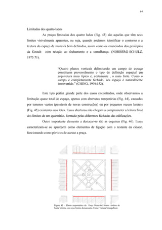 64
Limitadas dos quatro lados
As praças limitadas dos quatro lados (Fig. 43) são aquelas que têm seus
limites visivelmente aparentes, ou seja, quando podemos identificar o contorno e a
textura do espaço de maneira bem definidos, assim como os enunciados dos princípios
da Gestalt com relação ao fechamento e a semelhança. (NORBERG-SCHULZ,
1975:71).
“Quatro planos verticais delimitando um campo de espaço
constituem provavelmente o tipo de definição espacial em
arquitetura mais típico e, certamente , o mais forte. Como o
campo é completamente fechado, seu espaço é naturalmente
introvertido.” (CHING, 1998:152).
Este tipo perfaz grande parte dos casos encontrados, onde observamos a
limitação quase total do espaço, apenas com aberturas temporárias (Fig. 44), causadas
por terrenos vazios (passíveis de novas construções) ou por pequenos recuos laterais
(Fig. 45) existentes nos lotes. Essas aberturas não chegam a comprometer a leitura final
dos limites de um quarteirão, formado pelas diferentes fachadas das edificações.
Outro importante elemento a destacar-se são as esquinas (Fig. 46). Essas
caracterizam-se ou aparecem como elementos de ligação com o restante da cidade,
funcionando como pórticos de acesso a praça.
Figura 43 – Planta esquemática da Praça Marechal Soares Andrea de
Santa Vitória, com seus limites demarcados. Fonte: Tatiana Maragalhoni.
 