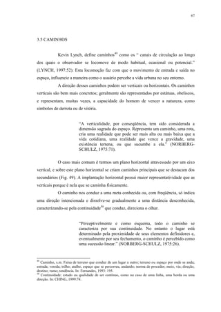 67
3.5 CAMINHOS
Kevin Lynch, define caminhos49
como os “ canais de circulação ao longo
dos quais o observador se locomove de modo habitual, ocasional ou potencial.”
(LYNCH, 1997:52). Esta locomoção faz com que o movimento de entrada e saída no
espaço, influencie a maneira como o usuário percebe a vida urbana no seu entorno.
A direção desses caminhos podem ser verticais ou horizontais. Os caminhos
verticais são bem mais concretos; geralmente são representados por estátuas, obeliscos,
e representam, muitas vezes, a capacidade do homem de vencer a natureza, como
símbolos de derrota ou de vitória.
“A verticalidade, por conseqüência, tem sido considerada a
dimensão sagrada do espaço. Representa um caminho, uma rota,
cria uma realidade que pode ser mais alta ou mais baixa que a
vida cotidiana, uma realidade que vence a gravidade, uma
existência terrena, ou que sucumbe a ela.” (NORBERG-
SCHULZ, 1975:71).
O caso mais comum é termos um plano horizontal atravessado por um eixo
vertical, e sobre este plano horizontal se criam caminhos principais que se destacam dos
secundários (Fig. 49). A implantação horizontal possui maior representatividade que as
verticais porque é nela que se caminha fisicamente.
O caminho nos conduz a uma meta conhecida ou, com freqüência, só indica
uma direção intencionada e dissolve-se gradualmente a uma distância desconhecida,
caracterizando-se pela continuidade50
que conduz, direciona o olhar.
“Perceptivelmente e como esquema, todo o caminho se
caracteriza por sua continuidade. No entanto o lugar está
determinado pela proximidade de seus elementos definidores e,
eventualmente por seu fechamento, o caminho é percebido como
uma sucessão linear.” (NORBERG-SCHULZ, 1975:26).
49
Caminho, s.m. Faixa de terreno que conduz de um lugar a outro; terreno ou espaço por onde se anda;
estrada; vereda; trilho; atalho, espaço que se percorreu, andando; norma de proceder; meio, via; direção,
destino; rumo; tendência. In: Fernandes, 1993: 195.
50
Continuidade: estado ou qualidade de ser contínuo, como no caso de uma linha, uma borda ou uma
direção. In: CHING, 1999:74.
 