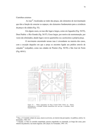 70
Caminhos externos
As ruas52
, localizadas ao redor das praças, são elementos de movimentação
que têm a função de conectar os espaços; são elementos fundamentais para a existência
da praça e da cidade (Fig. 53).
Em alguns casos, as ruas dão lugar a largos, como em Jaguarão (Fig. 54/55),
Dom Pedrito e Rio Grande (fig. 56/57). Esses largos, por motivo de reestruturação, por
vezes são eliminados, dando lugar a novos quarteirões ou a acréscimos a própria praça.
O movimento encontrado nessas ruas é circundante na maioria dos casos,
com a exceção daqueles em que a praça se encontra ligada aos prédios através de
calçadas53
(calçadão), como nas cidades de Piratini (Fig. 58/59) e São José do Norte
(Fig. 60/61).
52
Rua, s.f. Caminho orlado de casas, muros ou árvores, no interior das povoações; via pública; artéria. In:
Fernandes, 1993: 614.
53
Calçada, s.f. Rua ou caminho empedrado; passeio empedrado ou cimentado, ao longo das casas, para
trânsito de pedestres; rua muito íngreme. (De calçar). In: Fernandes, 1993: 191.
Figura 53 – Planta esquemática da Praça Coronel Pedro Osório em Pelotas,
destacando-se a circulação fechada característica das ruas que a circundam. Fonte:
Eduardo Rocha.
 