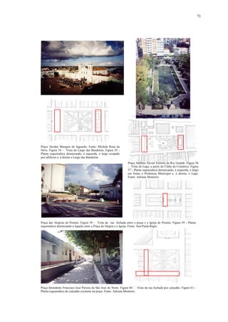 71
Praça Alcides Marques de Jaguarão. Fonte: Michele Rosa da
Silva. Figura 54 – Vista do Largo das Bandeiras. Figura 55 -
Planta esquemática demarcando, à esquerda, o largo ocupado
por edifícios e, à direita o Largo das Bandeiras.
Praça Antônio Xavier Ferreira de Rio Grande. Figura 56
– Vista do Lago, a partir do Clube do Comércio. Figura
57 - Planta esquemática demarcando, à esquerda, o largo
em frente a Prefeitura Municipal e, à direita, o Lago.
Fonte: Adriana Monteiro.
Praça das Alegrias de Piratini. Figura 58 – Vista da rua fechada entre a praça e a Igreja de Piratini. Figura 59 - Planta
esquemática demarcando a ligação entre a Praça da Alegria e a Igreja. Fonte: Ana Paula Régio.
Praça Intendente Francisco José Pereira de São José do Norte. Figura 60 – Vista da rua fechada por calçadão. Figura 61 -
Planta esquemática do calçadão existente na praça. Fonte: Adriana Monteiro.
 