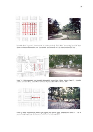 74
Figura 69 – Planta esquemática com demarcação do caminho em retícula. Fonte: Mateus Szomorovzky. Figura 70 – Vista
interna do cruzamento dos caminhos. Praça Dede Serpa de São Lourenço do Sul. Foto: Mateus Szomorovzky, 2000.
Figura 73 – Planta esquemática com demarcação do caminho linear principal. Fonte: Ana Paula Régio. Figura 74 – Vista do
caminho linear principal. Praça das Alegrias de Piratini. Foto: Ana Paula Régio, 2000.
Figura 71 – Planta esquemática com demarcação dos caminhos lineares. Fonte: Adriana Monteiro. Figura 72 – Vista dos
caminhos secundários. Praça Antônio Xavier Ferreira, de Rio Grande. Foto: Adriana Monteiro, 2000.
 