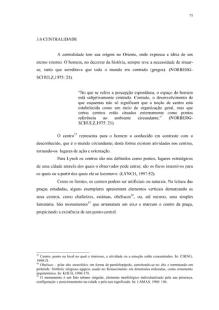 75
3.6 CENTRALIDADE
A centralidade tem sua origem no Oriente, onde expressa a idéia de um
eterno retorno. O homem, no decorrer da história, sempre teve a necessidade de situar-
se, tanto que acreditava que todo o mundo era centrado (gregos). (NORBERG-
SCHULZ,1975: 21).
“No que se refere a percepção espontânea, o espaço do homem
está subjetivamente centrado. Contudo, o desenvolvimento de
que esquemas não só significam que a noção de centro está
estabelecida como um meio de organização geral, mas que
certos centros estão situados externamente como pontos
referência ao ambiente circundante.” (NORBERG-
SCHULZ,1975: 21).
O centro55
representa para o homem o conhecido em contraste com o
desconhecido, que é o mundo circundante; desta forma existem atividades nos centros,
tornando-os lugares de ação e orientação.
Para Lynch os centros são nós definidos como pontos, lugares estratégicos
de uma cidade através dos quais o observador pode entrar; são os focos intensivos para
os quais ou a partir dos quais ele se locomove. (LYNCH, 1997:52).
Como os limites, os centros podem ser artificiais ou naturais. Na leitura das
praças estudadas, alguns exemplares apresentam elementos verticais demarcando os
seus centros, como chafarizes, estátuas, obeliscos56
, ou, até mesmo, uma simples
luminária. São monumentos57
que arrematam um eixo e marcam o centro da praça,
propiciando a existência de um ponto central.
55
Centro, ponto ou local no qual o interesse, a atividade ou a emoção estão concentrados. In: CHING,
1999:21.
56
Obelisco – pilar alto monolítico em forma de paralelepípedo, estreitando-se no alto e terminando em
pirâmide. Símbolo religioso egípcio usado no Renascimento em dimensões reduzidas, como ornamento
arquitetônico. In: KOCH, 1996:178.
57
O monumento é um fato urbano singular, elemento morfológico individualizado pela sua presença,
configuração e posicionamento na cidade e pelo seu significado. In: LAMAS, 1960: 104.
 