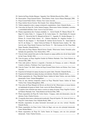 29- Interior da Praça Alcides Marques / Jaguarão. Foto: Michele Rosa da Silva, 2000................... 51
30- Reservatório / Praça General Osório / Dom Pedrito. Fonte: Acervo Museu Municipal, 2000. 51
31- Praça Coronel Pedro Osório / Pelotas. Foto: Laura Azevedo..................................................... 51
32- Praça Antônio Xavier Ferreira / Rio Grande. Foto: Adriana Monteiro...................................... 51
33- Tabela comparativa entre o espaço existencial e arquitetônico. Autor: Eduardo Rocha............ 58
34- Vista aérea da Praça Dr. Carlos Santos/Canguçu. Observamos limites (fachadas), caminhos
e centralidade definidos. Fonte: Acervo Casa da Cultura........................................................... 60
35- Plantas esquemáticas das 14 praças estudadas. A – Arroio Grande: Pr. Maneca Maciel / B –
Bagé: Pr. Carlos Telles / C – Canguçu: Pr. Dr. Carlos Santos / D – Dom Pedrito: Pr. General
Osório / E – Herval do Sul: Pr. Marquês de Herval / F – Jaguarão: Pr. Alcides Marques / G –
Pelotas: Pr. Coronel Pedro Osório / H – Pinheiro Machado: Pr. Angelino Goulart / I –
Piratini: Pr. das Alegrias / J – Rio Grande: Pr. Antônio Xavier Ferreira / K – Santa Isabel do
Sul: Pr. da Aliança / L – Santa Vitória do Palmar: Pr. Marechal Soares Andrea / M – São
José do norte: Praça Intend. Francisco José Pereira / N – São Lourenço do Sul: Praça Dede
Serpa. Desenho: Eduardo Rocha................................................................................................ 61
36- Vista aérea da Praça Maneca Maciel/Arroio Grande. Observamos limites formados pelas
fachadas dos quarteirões. Foto: Denise Brito, 1999................................................................... 63
37- Vista do limite natural feito pelo rio São Gonçalo no espaço público da vila de Santa Isabel
do Sul. Fonte: NEAB, 1994........................................................................................................ 63
38- Vista da igreja, na Praça Angelino Goulart de Pinheiro Machado. Foto: Paulo Roberto da
Silveira Filho, 2000.................................................................................................................... 63
39- Vista onde pode-se observar à esquerda a Secretaria de Finanças, ao centro o Mercado
Central e à direita a Prefeitura. Foto: Laura Azevedo............................................................... 63
40- Vista do Teatro 7 de Abril. Ambas da Praça Coronel Pedro Osório em Pelotas. Foto: Laura
Azevedo...................................................................................................................................... 63
41- Esquema da limitação do espaço da praça nos quatro lados. Desenho: Eduardo Rocha............ 63
42- Esquema da limitação do espaço da praça com abertura. Desenho: Eduardo Rocha................. 63
43- Planta esquemática da Praça Marechal Soares Andrea de Santa Vitória, com seus limites
demarcados. Fonte: Tatiana Maragalhoni................................................................................... 64
44- Vista de uma abertura temporária (muro) na Praça Marechal Soares Andrea de Santa
Vitória. Foto: Tatiana Maragalhoni, 2000.................................................................................. 65
45- Vista aérea da Praça Marquês de Herval, em Herval do Sul. Observamos os recuos laterais
na implantação da igreja ao fundo. Fonte: acervo do Museu Municipal.................................... 65
46- A esquina como elemento que marca o acesso ao espaço da praça. Praça Angelino Goulart,
de Pinheiro Machado. Foto: Paulo Roberto da Silveira Filho, 2000......................................... 65
47- Planta esquemática da Praça Dr. Carlos Santos / Canguçu, onde está demarcada a área de
abertura. Fonte: Charles Ferreira................................................................................................ 66
48- À esquerda observamos a abertura provocada pela Praça de Esportes Dr. Jaime de Farias na
Praça Dr. Carlos Santos. Foto: Eduardo Rocha, 2000................................................................ 66
49- Desenho esquemático do plano horizontal atravessado por um eixo vertical. Desenho:
Eduardo Rocha........................................................................................................................... 68
50- Planta esquemática da Praça Carlos Telles de Bagé, com seu eixo principal demarcado.
Fonte: Renata Mattos.................................................................................................................. 69
51- Planta esquemática da Praça Dr. Carlos Santos de Canguçu, com seu eixo principal
demarcado. Fonte: Charles Ferreira........................................................................................... 69
 