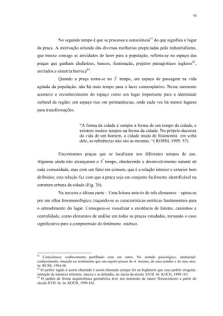 79
No segundo tempo é que se processa a consciência61
do que significa o lugar
da praça. A motivação oriunda das diversas melhorias propiciadas pelo industrialismo,
que trouxe consigo as atividades de lazer para a população, refletiu-se no espaço das
praças que ganham chafarizes, bancos, iluminação, projetos paisagísticos ingleses62
,
atrelados a simetria barroca63
.
Quando a praça torna-se no 3º
tempo, um espaço de passagem na vida
agitada da população, não há mais tempo para o lazer contemplativo. Nesse momento
acontece o reconhecimento do espaço como um lugar importante para a identidade
cultural da região; um espaço rico em permanências, onde cada vez há menos lugares
para transformações.
“A forma da cidade é sempre a forma de um tempo da cidade, e
existem muitos tempos na forma da cidade. No próprio decorrer
da vida de um homem, a cidade muda de fisionomia em volta
dele, as referências não são as mesmas. “( ROSSI, 1995: 57).
Encontramos praças que se localizam nos diferentes tempos de uso.
Algumas ainda não alcançaram o 3º
tempo, obedecendo a desenvolvimento natural de
cada comunidade, mas com um fator em comum, que é a relação interior e exterior bem
definidos; esta relação faz com que a praça seja um conjunto facilmente identificável na
estrutura urbana da cidade (Fig. 76).
Na terceira e última parte – Uma leitura através de três elementos – optou-se
por um olhar fenomenológico, traçando-se as características estéticas fundamentais para
o entendimento do lugar. Conseguiu-se visualizar a existência de limites, caminhos e
centralidade, como elementos de análise em todas as praças estudadas, tornando o caso
significativo para a compreensão do fenômeno estético.
61
Consciência: conhecimento partilhado com um outro. No sentido psicológico, intelectual:
conhecimento, intuição ou sentimento que um sujeito possui de si mesmo, de seus estados e de seus atos.
In: RUSS, 1994:48.
62
O jardim inglês é assim chamado é assim chamado porque foi na Inglaterra que esse jardim irregular,
imitação da natureza silvestre, nasceu e se difundiu, no início do século XVIII. In: KOCH, 1998:163.
63
O jardim de forma arquitetônica geométrica teve seu momento de maior florescimento a partir do
século XVII. In: In: KOCH, 1998:162.
 