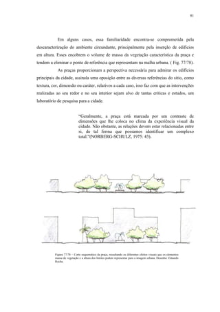 81
Em alguns casos, essa familiaridade encontra-se comprometida pela
descaracterização do ambiente circundante, principalmente pela inserção de edifícios
em altura. Esses encobrem o volume de massa da vegetação característica da praça e
tendem a eliminar o ponto de referência que representam na malha urbana. ( Fig. 77/78).
As praças proporcionam a perspectiva necessária para admirar os edifícios
principais da cidade, assinala uma oposição entre as diversas referências do sitio, como
textura, cor, dimensão ou caráter, relativos a cada caso, isso faz com que as intervenções
realizadas ao seu redor e no seu interior sejam alvo de tantas criticas e estudos, um
laboratório de pesquisa para a cidade.
“Geralmente, a praça está marcada por um contraste de
dimensões que lhe coloca no clima da experiência visual da
cidade. Não obstante, as relações devem estar relacionadas entre
si, de tal forma que possamos identificar um complexo
total.”(NORBERG-SCHULZ, 1975: 43).
Figura 77/78 – Corte esquemático da praça, ressaltando os diferentes efeitos visuais que os elementos
massa de vegetação e a altura dos limites podem representar para a imagem urbana. Desenho: Eduardo
Rocha.
 