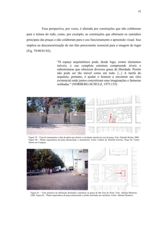 82
Essa perspectiva, por vezes, é alterada por construções que não colaboram
para a leitura do todo, como, por exemplo, as construções que obstruem os caminhos
principais das praças e não colaboram para o seu funcionamento e apreensão visual. Isso
implica na descaracterização de um fato preexistente essencial para a imagem do lugar
(Fig. 79/80/81/82).
“O espaço arquitetônico pode, desde logo, conter elementos
móveis, e sua completa estrutura compreende níveis e
subestruturas que oferecem diversos graus de liberdade. Porém
não pode ser tão móvel como um todo. [...] A tarefa do
arquiteto, portanto, é ajudar o homem a encontrar um sítio
existencial onde juntos concretizam suas imaginações e fantasias
sonhadas.” (NORBERG-SCHULZ, 1975:135).
Figura 79 – Vista do monumento e altar da pátria que obstrui a circulação natural em cruz da praça. Foto: Eduardo Rocha, 2000.
Figura 80 – Planta esquemática da praça demarcando o monumento. Fonte: Charles de Almeida Ferreira. Praça Dr. Carlos
Santos em Canguçu.
Figura 81 – Vista posterior da edificação destinada à sanitários na praça de São José do Norte. Foto: Adriana Monteiro,
2000. Figura 82 – Planta esquemática da praça demarcando o prédio destinado aos sanitários. Fonte: Adriana Monteiro.
 