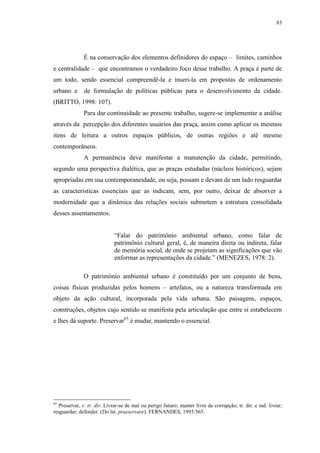 83
É na conservação dos elementos definidores do espaço – limites, caminhos
e centralidade – que encontramos o verdadeiro foco desse trabalho. A praça é parte de
um todo, sendo essencial compreendê-la e inseri-la em propostas de ordenamento
urbano e de formulação de políticas públicas para o desenvolvimento da cidade.
(BRITTO, 1998: 107).
Para dar continuidade ao presente trabalho, sugere-se implementar a análise
através da percepção dos diferentes usuários das praça, assim como aplicar os mesmos
itens de leitura a outros espaços públicos, de outras regiões e até mesmo
contemporâneos.
A permanência deve manifestar a manutenção da cidade, permitindo,
segundo uma perspectiva dialética, que as praças estudadas (núcleos históricos), sejam
apropriadas em sua contemporaneidade, ou seja, possam e devam de um lado resguardar
as características essenciais que as indicam, sem, por outro, deixar de absorver a
modernidade que a dinâmica das relações sociais submetem a estrutura consolidada
desses assentamentos.
“Falar do patrimônio ambiental urbano, como falar de
patrimônio cultural geral, é, de maneira direta ou indireta, falar
de memória social, de onde se projetam as significações que vão
enformar as representações da cidade.” (MENEZES, 1978: 2).
O patrimônio ambiental urbano é constituído por um conjunto de bens,
coisas físicas produzidas pelos homens – artefatos, ou a natureza transformada em
objeto da ação cultural, incorporada pela vida urbana. São paisagens, espaços,
construções, objetos cujo sentido se manifesta pela articulação que entre si estabelecem
e lhes dá suporte. Preservar65
é mudar, mantendo o essencial.
65
Preservar, v. tr. dir. Livrar-se de mal ou perigo futuro; manter livre de corrupção; tr. dir. e ind. livrar;
resguardar; defender. (Do lat. praeservare). FERNANDES, 1993:565.
 