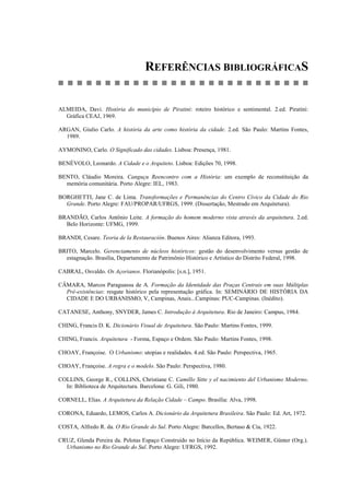 REFERÊNCIAS BIBLIOGRÁFICAS
ALMEIDA, Davi. História do município de Piratini: roteiro histórico e sentimental. 2.ed. Piratini:
Gráfica CEAJ, 1969.
ARGAN, Giulio Carlo. A história da arte como história da cidade. 2.ed. São Paulo: Martins Fontes,
1989.
AYMONINO, Carlo. O Significado das cidades. Lisboa: Presença, 1981.
BENÉVOLO, Leonardo. A Cidade e o Arquiteto. Lisboa: Edições 70, 1998.
BENTO, Cláudio Moreira. Canguçu Reencontro com a História: um exemplo de reconstituição da
memória comunitária. Porto Alegre: IEL, 1983.
BORGHETTI, Jane C. de Lima. Transformações e Permanências do Centro Cívico da Cidade do Rio
Grande. Porto Alegre: FAU/PROPAR/UFRGS, 1999. (Dissertação, Mestrado em Arquitetura).
BRANDÃO, Carlos Antônio Leite. A formação do homem moderno vista através da arquitetura. 2.ed.
Belo Horizonte: UFMG, 1999.
BRANDI, Cesare. Teoria de la Restauración. Buenos Aires: Alianza Editora, 1993.
BRITO, Marcelo. Gerenciamento de núcleos históricos: gestão do desenvolvimento versus gestão de
estagnação. Brasília, Departamento de Patrimônio Histórico e Artístico do Distrito Federal, 1998.
CABRAL, Osvaldo. Os Açorianos. Florianópolis: [s.n.], 1951.
CÂMARA, Marcos Paraguassu de A. Formação da Identidade das Praças Centrais em suas Múltiplas
Pré-existências: resgate histórico pela representação gráfica. In: SEMINÁRIO DE HISTÓRIA DA
CIDADE E DO URBANISMO, V, Campinas, Anais...Campinas: PUC-Campinas. (Inédito).
CATANESE, Anthony, SNYDER, James C. Introdução à Arquitetura. Rio de Janeiro: Campus, 1984.
CHING, Francis D. K. Dicionário Visual de Arquitetura. São Paulo: Martins Fontes, 1999.
CHING, Francis. Arquitetura - Forma, Espaço e Ordem. São Paulo: Martins Fontes, 1998.
CHOAY, Françoise. O Urbanismo: utopias e realidades. 4.ed. São Paulo: Perspectiva, 1965.
CHOAY, Françoise. A regra e o modelo. São Paulo: Perspectiva, 1980.
COLLINS, George R., COLLINS, Christiane C. Camillo Sitte y el nacimiento del Urbanismo Moderno.
In: Biblioteca de Arquitectura. Barcelona: G. Gili, 1980.
CORNELL, Elias. A Arquitetura da Relação Cidade – Campo. Brasília: Alva, 1998.
CORONA, Eduardo, LEMOS, Carlos A. Dicionário da Arquitetura Brasileira. São Paulo: Ed. Art, 1972.
COSTA, Alfredo R. da. O Rio Grande do Sul. Porto Alegre: Barcellos, Bertaso & Cia, 1922.
CRUZ, Glenda Pereira da. Pelotas Espaço Construído no Início da República. WEIMER, Günter (Org.).
Urbanismo no Rio Grande do Sul. Porto Alegre: UFRGS, 1992.
 