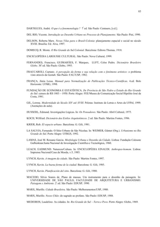 85
DARTIGUES, André. O que é a fenomenologia ? 7ª
ed. São Paulo: Centauro, [s.d.].
DEL RIO, Vicente. Introdução ao Desenho Urbano no Processo de Planejamento. São Paulo: Pini, 1990.
DELSON, Roberta Marx. Novas Vilas para o Brasil-Colonia: planejamento espacial e social no século
XVIII. Brasília: Ed. Alva, 1997.
DOMECQ, R. Monte. O Rio Grande do Sul Colonial. Barcelona: Editora Thomas, 1918.
ENCICLOPÉDIA LAROUSSE CULTURAL. São Paulo: Nova Cultural, 1999.
FERNANDES, Francisco, GUIMARÃES, F. Marques, LUFT, Celso Pedro. Dicionário Brasileiro
Globo. 30ª
ed. São Paulo: Globo, 1993.
FRACCAROLI, Caetano. A percepção da forma e sua relação com o fenômeno artístico: o problema
visto através da Gestalt. São Paulo: FAU/USP, 1982.
FRANÇA, Júnia Lessa. Manual para Normalização de Publicações Técnico-Científicas. 4.ed. Belo
Horizonte: UFMG, 1998.
FUNDAÇÃO DE ECONOMIA E ESTATÍSTICA. De Província de São Pedro a Estado do Rio Grande
do Sul: censos do RS 1803 – 1950. Porto Alegre: FEE/Museu de Comunicação Social Hipólito José da
Costa, 1981.
GIL, Lorena. Modernidade do Século XIV até XVIII. Pelotas: Instituto de Letras e Artes da UFPel, 1999.
(Anotações de aula).
HUSSERL, Edmund. Investigações Lógicas. In: Os Pensadores. São Paulo: Abril Cultural, 1975.
KOCH, Wilfried. Dicionário dos Estilos Arquitetônicos. 2 ed. São Paulo: Martins Fontes, 1996.
KRIER, Rob. El espacio urbano. Barcelona: G. Gili, 1981.
LA SALVIA, Fernando. O Sítio Urbano de São Nicolau. In: WEIMER, Günter (Org.). Urbanismo no Rio
Grande do Sul. Porto Alegre: UFRGS, 1992.
LAMAS, José M. Ressano Garcia. Morfologia Urbana e Desenho da Cidade. Lisboa: Fundação Calouste
Gulbenkian/Junta Nacional de Investigação Científica e Tecnológica, 1960.
LEACH, EADMUND. Natureza/Cultura. In: ENCICLOPÉDIA EINAUDI. Anthropos-homem. Lisboa:
Imprensa Nacional/Casa da Moeda, v.5, 1985.
LYNCH, Kevin. A imagem da cidade. São Paulo: Martins Fontes, 1997.
LYNCH, Kevin. La buena forma de la ciudad. Barcelona: G. Gili, 1985.
LYNCH, Kevin. Planificación del sitio. Barcelona: G. Gili, 1980.
MACEDO, Silvio Soares de. Plano de massas. Um instrumento para o desenho da paisagem. In:
UNIVERSIDADE DE SÃO PAULO, FACULDADE DE ARQUITETURA E URBANISMO.
Paisagem e Ambiente. 2ª
ed. São Paulo: EDUSP, 1990.
MARX, Murillo. Cidade Brasileira. São Paulo: Melhoramentos/USP, 1980.
MARX, Murillo. Nosso Chão: do sagrado ao profano. São Paulo: EDUSP, 1988.
MEDEIROS, Laudelino. As cidades. In: Rio Grande do Sul – Terra e Povo. Porto Alegre: Globo, 1969.
 