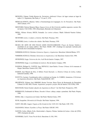 86
MENEZES, Ulpiano Toledo Bezerra de. Patrimônio Ambiental Urbano: do lugar comum ao lugar de
todos. C.J. Arquitetura, São Paulo, n.º
19, ano V, 1978.
MERLEAU-PONTY, Maurice. Sobre a Fenomenologia da Linguagem. In: Os Pensadores. São Paulo:
Abril Cultural, 1975.
MONTEIRO, Patrícia Menezes Maya. Espaços Livres de São Cristóvão: padrões espaciais e sociais. Rio
de Janeiro: FAU/UFRJ, 1998. (Dissertação, Mestrado em Urbanismo).
MORA, Alfonso Alvarez, ROCH, Fernando. Los centros urbanos. Madri: Editorial Nuestra Cultura,
1981.
MUNFORD, Lewis. A cidade e a história. São Paulo: Presença, 1961.
MUNFORD, Lewis. A cultura das cidades. São Paulo: Presença, 1938.
MUSEU DE ARTE DE SÃO PAULO ASSIS CHATEAUBRIAND. Praças da Europa: história e
atualidade de um espaço público. São Paulo: MASP, 1987. (Catálogo da exposição realizada pela
Comissão das Comunidades Européias).
NORBERG-SCHULZ, Christian. Existencia, Espacio y Arquitectura. Barcelona: Editorial Blume, 1975.
NORBERG-SCHULZ, Christian. Intenciones en Arquitectura. 2 ed. Barcelona: Gustavo Gili, 1998.
OSTROWER, Fayga. Universos da Arte. 4.ed. Rio de Janeiro: Campus, 1987.
OSTROWER, Fayga. A sensibilidade do intelecto. Rio de Janeiro: Campus, 1998.
PANERAI, Philippe R., CASTEX, Jean, DEPAULE, Jean-Charles. Formas Urbanas: de la manzana al
bloque. Barcelona: Gustavo Gili, 1986.
PASSOS, José Manuel da Silva. O Bilhete Postal Ilustrado e a História Urbana de Lisboa. Lisboa:
Editorial Caminho, 1990.
PATETTA, Luciano. Considerações sobre o ecletismo na Europa. In: FABRIS, Annateresa. O Ecletismo
na Arquitetura Brasileira. São Paulo: Nobel/EDUSP, 1987.
PRUDÊNCIO, Walmor José, RIBEIRO, Rosina Trevisan. Bases Éticas da Restauração do Patrimônio
Cultural. In: DEL RIO, Vicente. Arquitetura: pesquisa e projeto. Rio de Janeiro: FAU/UFRJ, 1998.
REIS FILHO, Nestor Goulart. Quadro da Arquitetura no Brasil. 7.ed. São Paulo: Perspectiva, 1995.
RODRIGUES, Ferdinando de Moura. Desenho Urbano: cabeça, campo e prancheta. São Paulo: Projeto,
1986.
ROSSI, Aldo. A Arquitetura da Cidade. São Paulo: Martins Fontes, 1995.
RUSS, Jacqueline. Dicionário de Filosofia. São Paulo: Scipione, 1994.
SAINT- HILARE, August. Viagem ao Rio Grande do Sul, 1820-1821. São Paulo: USP, 1974.
SALDANHA, Nelson. O jardim e a Praça. São Paulo: EDUSP, 1993.
SANTOS, Carlos Alberto Ávila. Modernidade e Ruptura. Pelotas: Instituto de Letras e Artes da UFPel,
1999. (Anotações de aula).
SCHORSKE, Carl E. Viena Fin-de-Siècle. Barcelona: G. Gili, 1981.
 