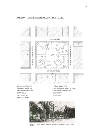89
ANEXO A – Arroio Grande: PRAÇA MANECA MACIEL
1 CLUBE DO COMÉRCIO 7 JORNAL A EVOLUÇÃO
2 BIBLIOTECA PÚBLICA 8 IGREJA NOSSA SENHORA DA GRAÇA
3 PREFEITURA MUNICIPAL 9 IMAGEM DE NOSSA SENHORA
4 CINE MARABA 10 SANITÁRIOS
5 RESTAURANTE 11 CHAFARIZ
6 NPAS/FUN. RURAL
1
RUA D. PEDRO II
RUA DR. MONTEIRO
RUAHERCULANODEFREITAS
RUADR.DIONISIOMAGALHÃES
2 3 4 5 6
7
8 9
10
11
B
A
Figura 84 – Praça Maneca Maciel, a principal da localidade. Fonte: COSTA,
1922:61.
Figura 83 – Planta esquemática. Fonte: Denise Brito. Desenho: Eduardo Rocha
 