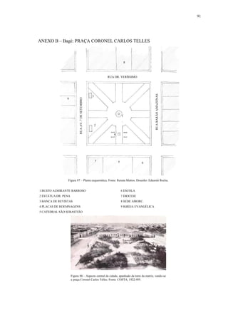 91
ANEXO B – Bagé: PRAÇA CORONEL CARLOS TELLES
1 BUSTO ALMIRANTE BARROSO 6 ESCOLA
2 ESTÁTUA DR. PENA 7 DIOCESE
3 BANCA DE REVISTAS 8 SEDE AMORC.
4 PLACAS DE HOEMNAGENS 9 IGREJA EVANGÉLICA
5 CATEDRAL SÃO SEBASTIÃO
Figura 88 – Aspecto central da cidade, apanhado da torre da matriz, vendo-se
a praça Coronel Carlos Telles. Fonte: COSTA, 1922:495.
Figura 87 – Planta esquemática. Fonte: Renata Mattos. Desenho: Eduardo Rocha.
1
2
3
4
5 6
7
8
9
RUA DR. VERÍSSIMO
RUABARÃOAMAZONAS
RUAAV.7DESETEMBRO
 