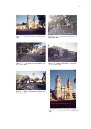 92
Figura 89 – A / Vista da igreja matriz. Foto: Renata Mattos,
2000.
Figura 90 – B / Vista de um dos caminhos principais. Foto:
Renata Mattos, 2000.
Figura 91 – C / Vista de uma das vias circundantes. Foto:
Renata Mattos, 2000.
Figura 92 – D / Vista de limite formado por edificações .
Foto: Renata Mattos, 2000.
Figura 93 – E / Vista do elemento central da praça . Foto:
Renata Mattos, 2000.
Figura 94 – F / Vista da matriz . Foto: Renata Mattos,
2000.
 